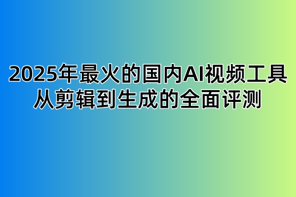 2025年最火的国内AI视频工具:从剪辑到生成的全面评测